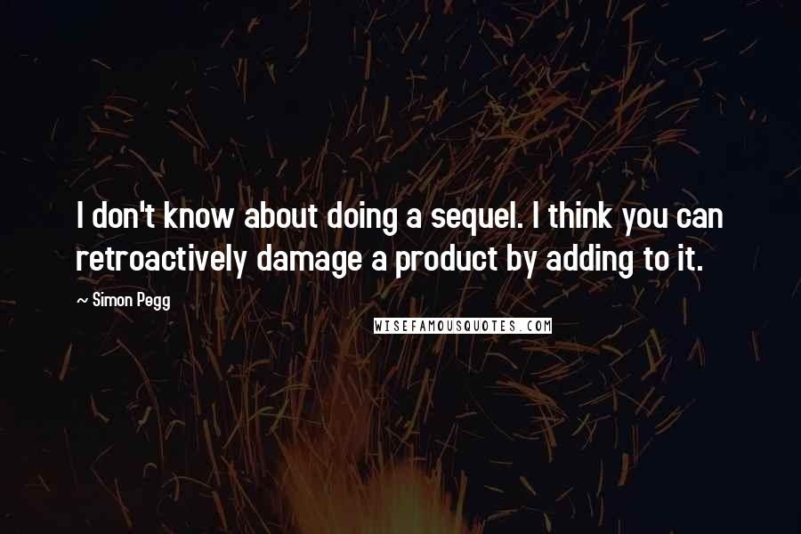 Simon Pegg Quotes: I don't know about doing a sequel. I think you can retroactively damage a product by adding to it.