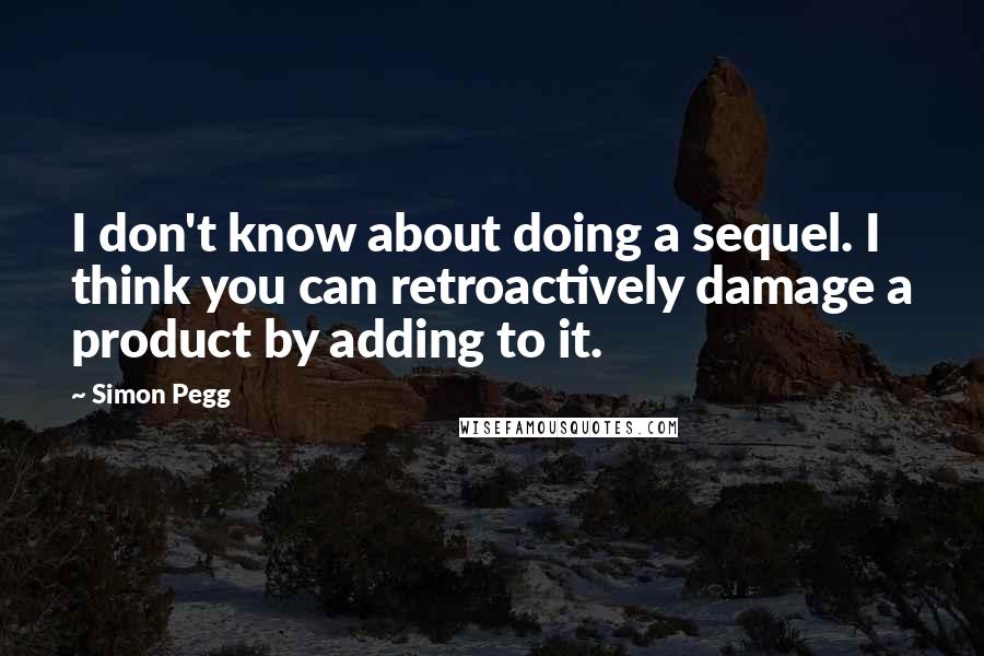 Simon Pegg Quotes: I don't know about doing a sequel. I think you can retroactively damage a product by adding to it.