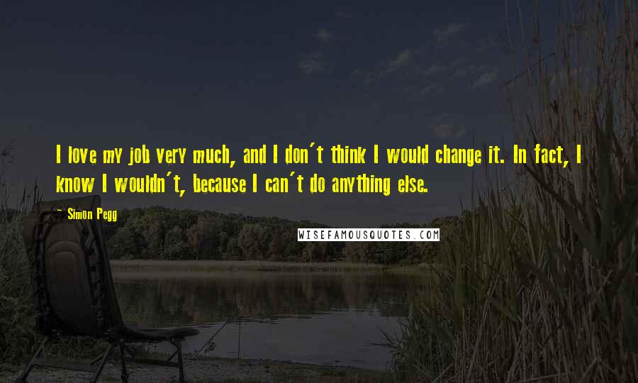 Simon Pegg Quotes: I love my job very much, and I don't think I would change it. In fact, I know I wouldn't, because I can't do anything else.