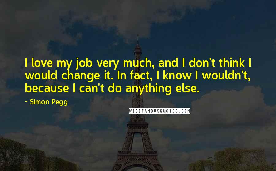 Simon Pegg Quotes: I love my job very much, and I don't think I would change it. In fact, I know I wouldn't, because I can't do anything else.