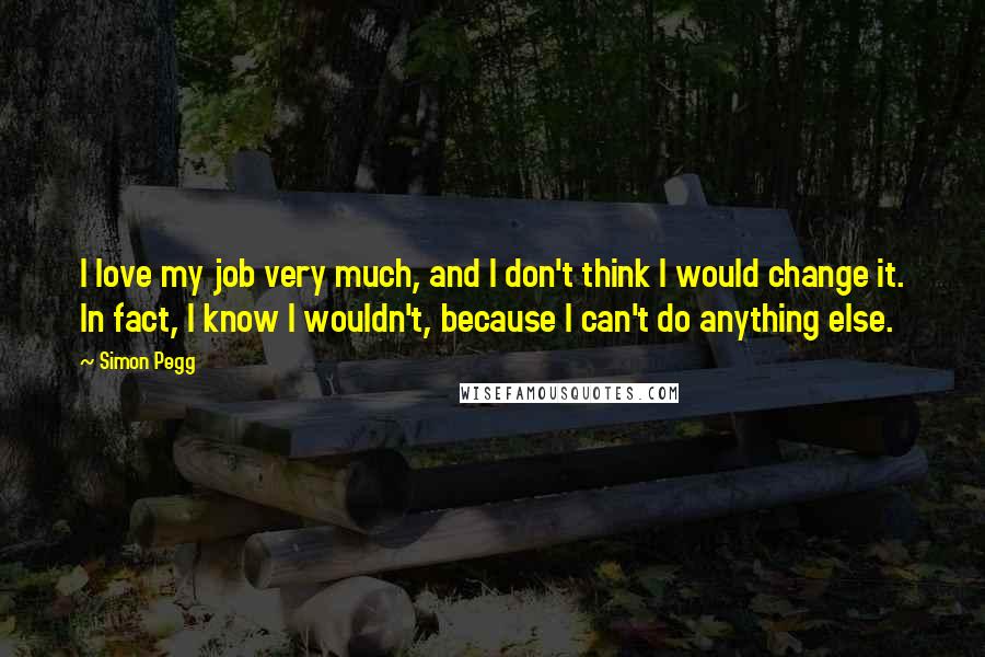 Simon Pegg Quotes: I love my job very much, and I don't think I would change it. In fact, I know I wouldn't, because I can't do anything else.