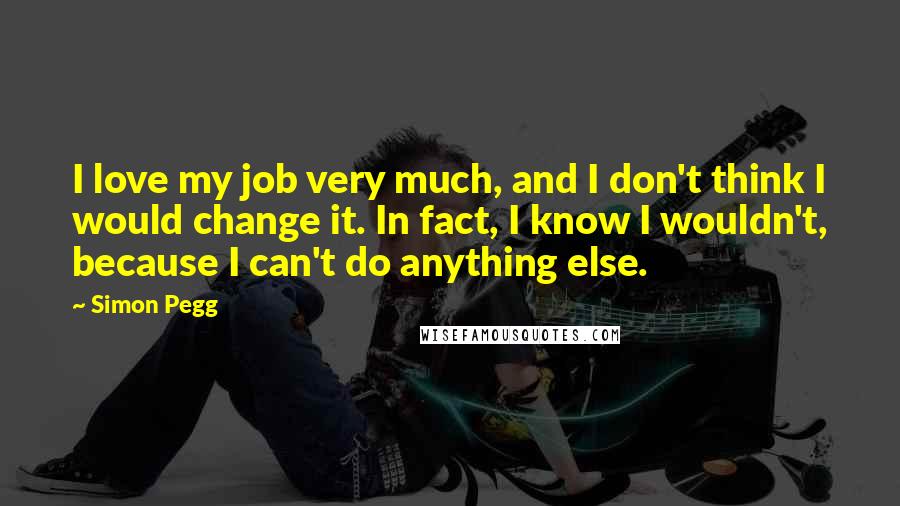 Simon Pegg Quotes: I love my job very much, and I don't think I would change it. In fact, I know I wouldn't, because I can't do anything else.