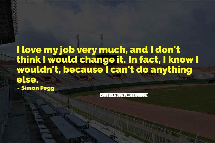 Simon Pegg Quotes: I love my job very much, and I don't think I would change it. In fact, I know I wouldn't, because I can't do anything else.