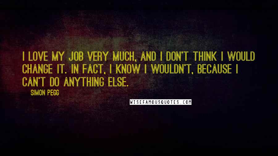 Simon Pegg Quotes: I love my job very much, and I don't think I would change it. In fact, I know I wouldn't, because I can't do anything else.