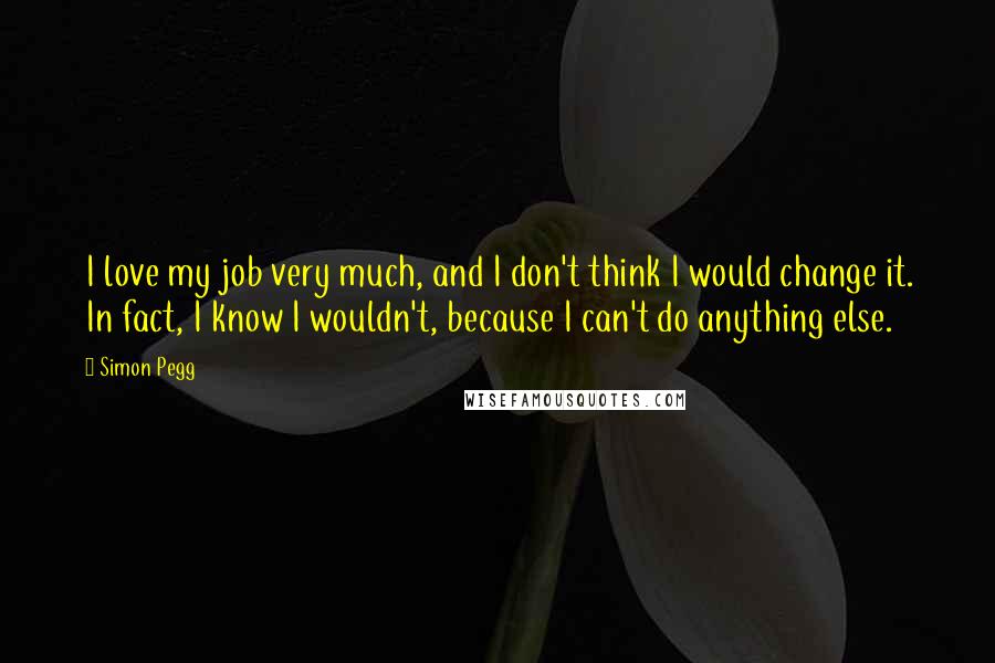 Simon Pegg Quotes: I love my job very much, and I don't think I would change it. In fact, I know I wouldn't, because I can't do anything else.