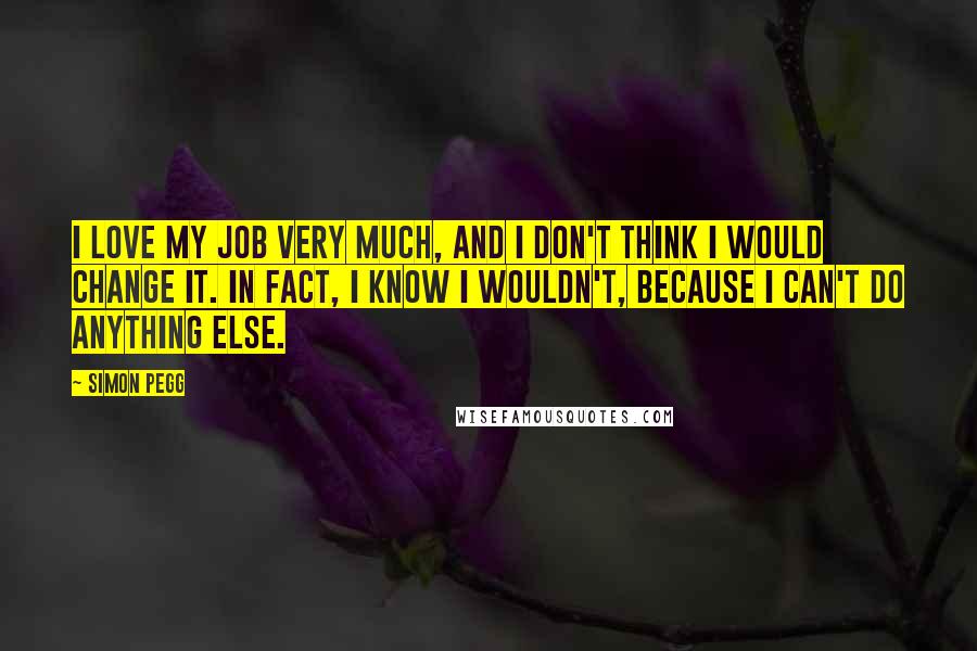 Simon Pegg Quotes: I love my job very much, and I don't think I would change it. In fact, I know I wouldn't, because I can't do anything else.