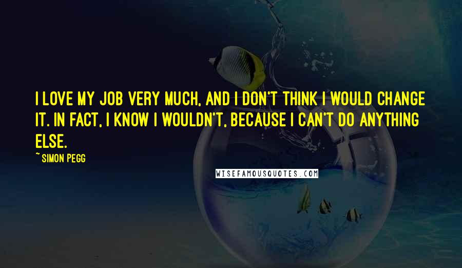 Simon Pegg Quotes: I love my job very much, and I don't think I would change it. In fact, I know I wouldn't, because I can't do anything else.