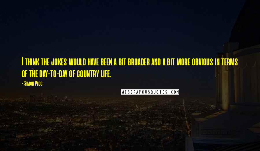 Simon Pegg Quotes: I think the jokes would have been a bit broader and a bit more obvious in terms of the day-to-day of country life.