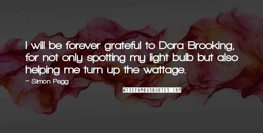 Simon Pegg Quotes: I will be forever grateful to Dora Brooking, for not only spotting my light bulb but also helping me turn up the wattage.