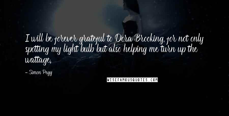 Simon Pegg Quotes: I will be forever grateful to Dora Brooking, for not only spotting my light bulb but also helping me turn up the wattage.