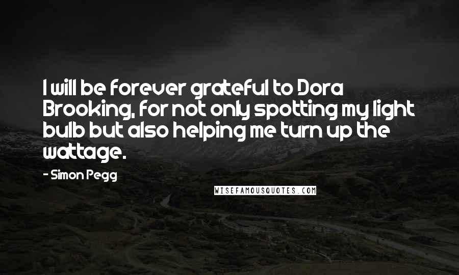 Simon Pegg Quotes: I will be forever grateful to Dora Brooking, for not only spotting my light bulb but also helping me turn up the wattage.