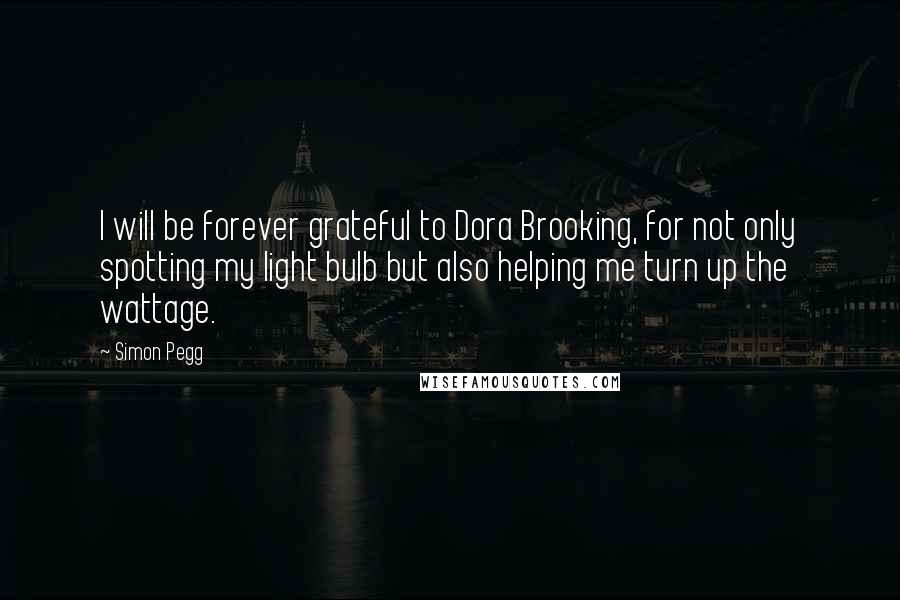 Simon Pegg Quotes: I will be forever grateful to Dora Brooking, for not only spotting my light bulb but also helping me turn up the wattage.