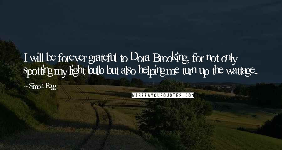 Simon Pegg Quotes: I will be forever grateful to Dora Brooking, for not only spotting my light bulb but also helping me turn up the wattage.