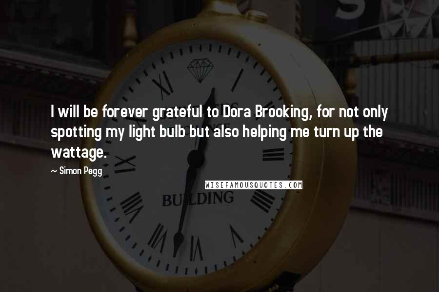 Simon Pegg Quotes: I will be forever grateful to Dora Brooking, for not only spotting my light bulb but also helping me turn up the wattage.