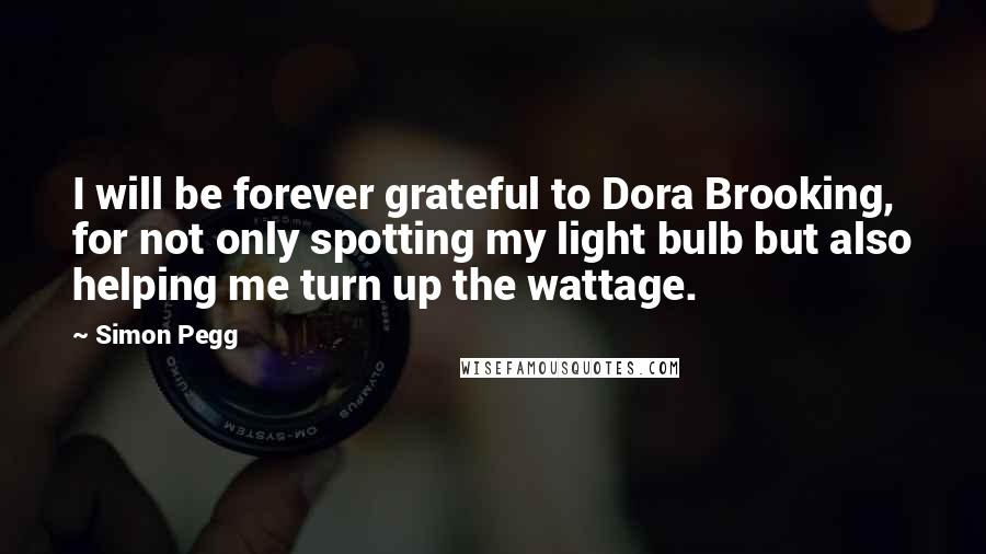 Simon Pegg Quotes: I will be forever grateful to Dora Brooking, for not only spotting my light bulb but also helping me turn up the wattage.