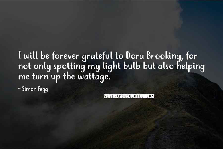 Simon Pegg Quotes: I will be forever grateful to Dora Brooking, for not only spotting my light bulb but also helping me turn up the wattage.