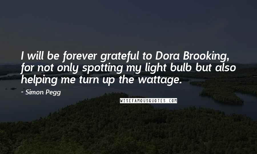 Simon Pegg Quotes: I will be forever grateful to Dora Brooking, for not only spotting my light bulb but also helping me turn up the wattage.