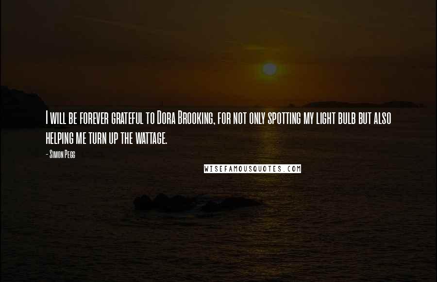 Simon Pegg Quotes: I will be forever grateful to Dora Brooking, for not only spotting my light bulb but also helping me turn up the wattage.