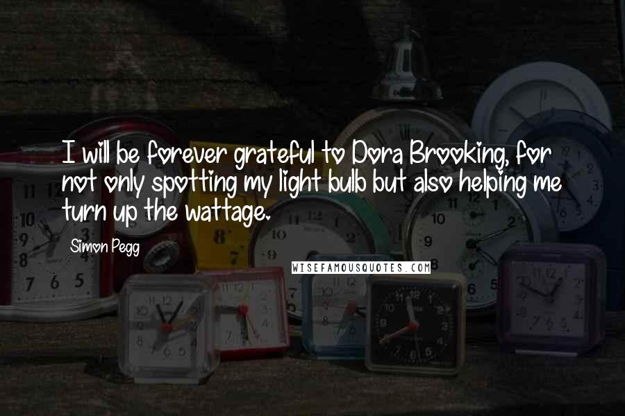 Simon Pegg Quotes: I will be forever grateful to Dora Brooking, for not only spotting my light bulb but also helping me turn up the wattage.