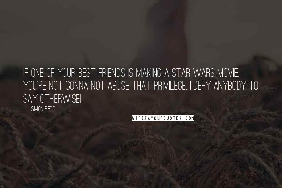 Simon Pegg Quotes: If one of your best friends is making a Star Wars movie, you're not gonna not abuse that privilege. I defy anybody to say otherwise!