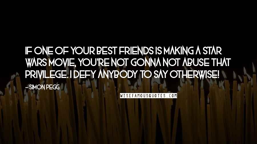 Simon Pegg Quotes: If one of your best friends is making a Star Wars movie, you're not gonna not abuse that privilege. I defy anybody to say otherwise!