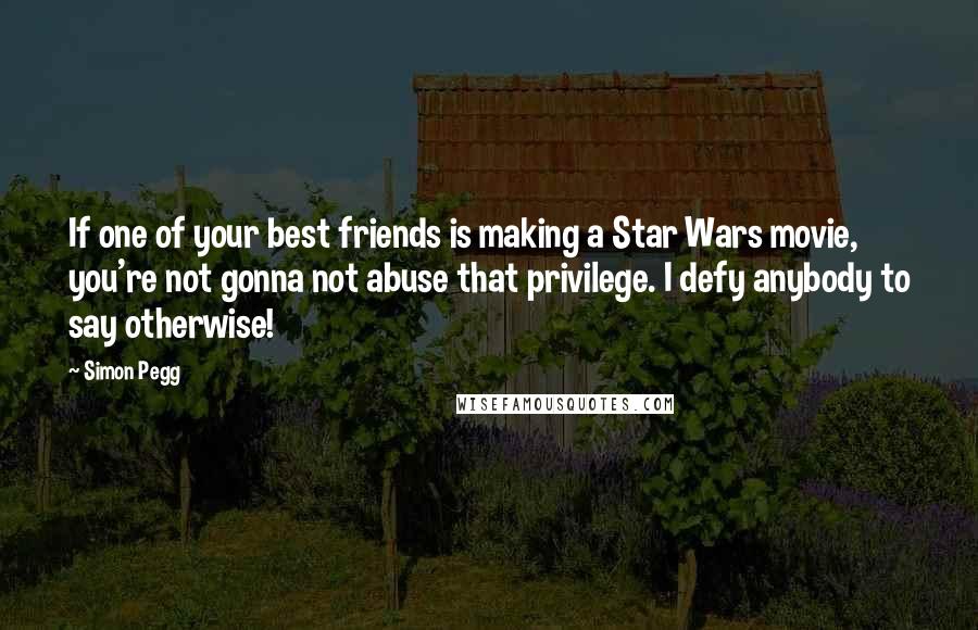 Simon Pegg Quotes: If one of your best friends is making a Star Wars movie, you're not gonna not abuse that privilege. I defy anybody to say otherwise!