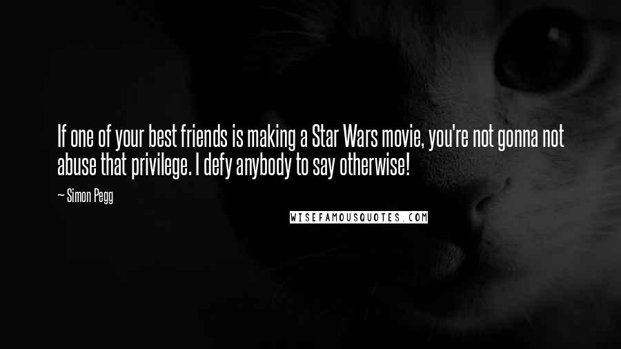 Simon Pegg Quotes: If one of your best friends is making a Star Wars movie, you're not gonna not abuse that privilege. I defy anybody to say otherwise!