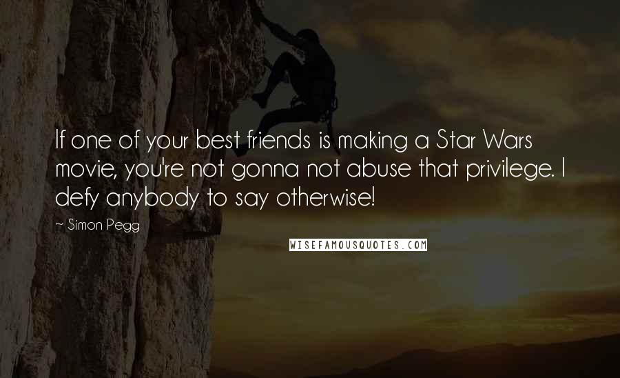 Simon Pegg Quotes: If one of your best friends is making a Star Wars movie, you're not gonna not abuse that privilege. I defy anybody to say otherwise!