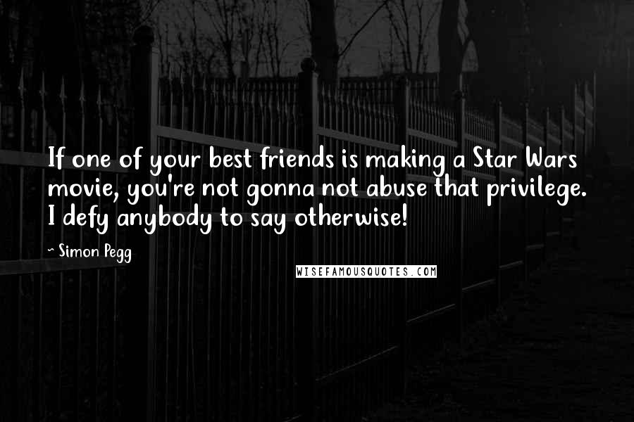 Simon Pegg Quotes: If one of your best friends is making a Star Wars movie, you're not gonna not abuse that privilege. I defy anybody to say otherwise!