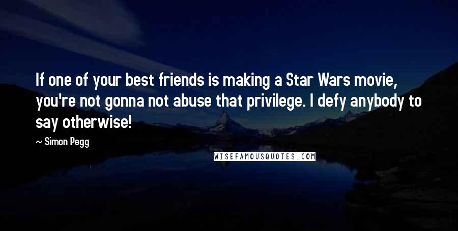 Simon Pegg Quotes: If one of your best friends is making a Star Wars movie, you're not gonna not abuse that privilege. I defy anybody to say otherwise!