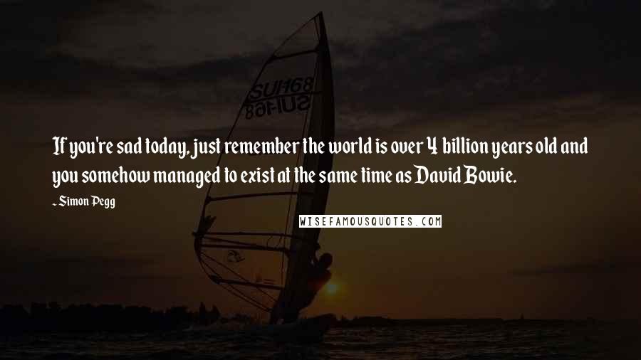 Simon Pegg Quotes: If you're sad today, just remember the world is over 4 billion years old and you somehow managed to exist at the same time as David Bowie.