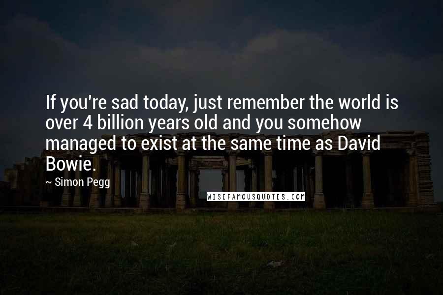 Simon Pegg Quotes: If you're sad today, just remember the world is over 4 billion years old and you somehow managed to exist at the same time as David Bowie.
