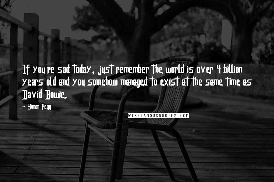 Simon Pegg Quotes: If you're sad today, just remember the world is over 4 billion years old and you somehow managed to exist at the same time as David Bowie.