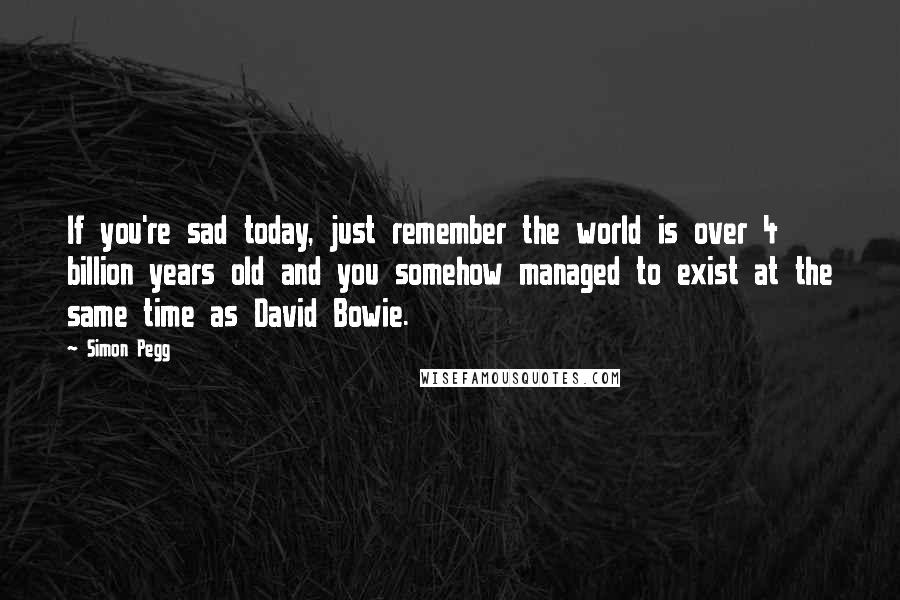 Simon Pegg Quotes: If you're sad today, just remember the world is over 4 billion years old and you somehow managed to exist at the same time as David Bowie.