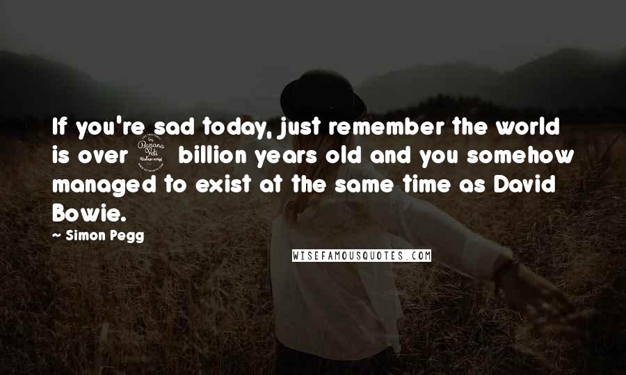 Simon Pegg Quotes: If you're sad today, just remember the world is over 4 billion years old and you somehow managed to exist at the same time as David Bowie.