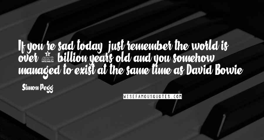 Simon Pegg Quotes: If you're sad today, just remember the world is over 4 billion years old and you somehow managed to exist at the same time as David Bowie.