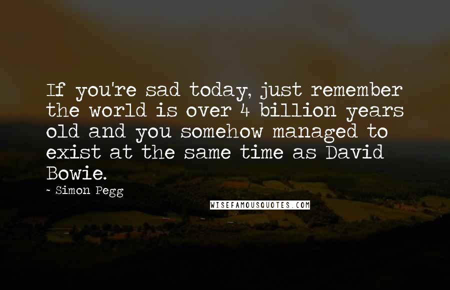 Simon Pegg Quotes: If you're sad today, just remember the world is over 4 billion years old and you somehow managed to exist at the same time as David Bowie.