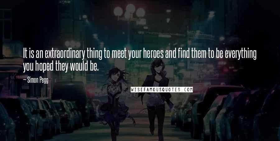 Simon Pegg Quotes: It is an extraordinary thing to meet your heroes and find them to be everything you hoped they would be.