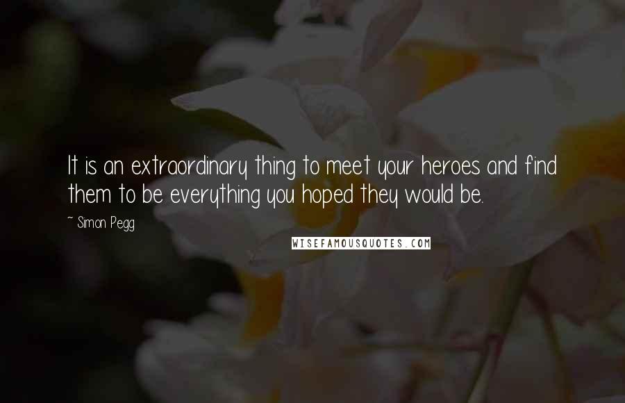 Simon Pegg Quotes: It is an extraordinary thing to meet your heroes and find them to be everything you hoped they would be.