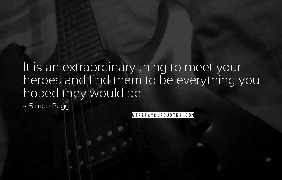 Simon Pegg Quotes: It is an extraordinary thing to meet your heroes and find them to be everything you hoped they would be.
