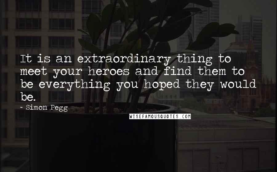 Simon Pegg Quotes: It is an extraordinary thing to meet your heroes and find them to be everything you hoped they would be.