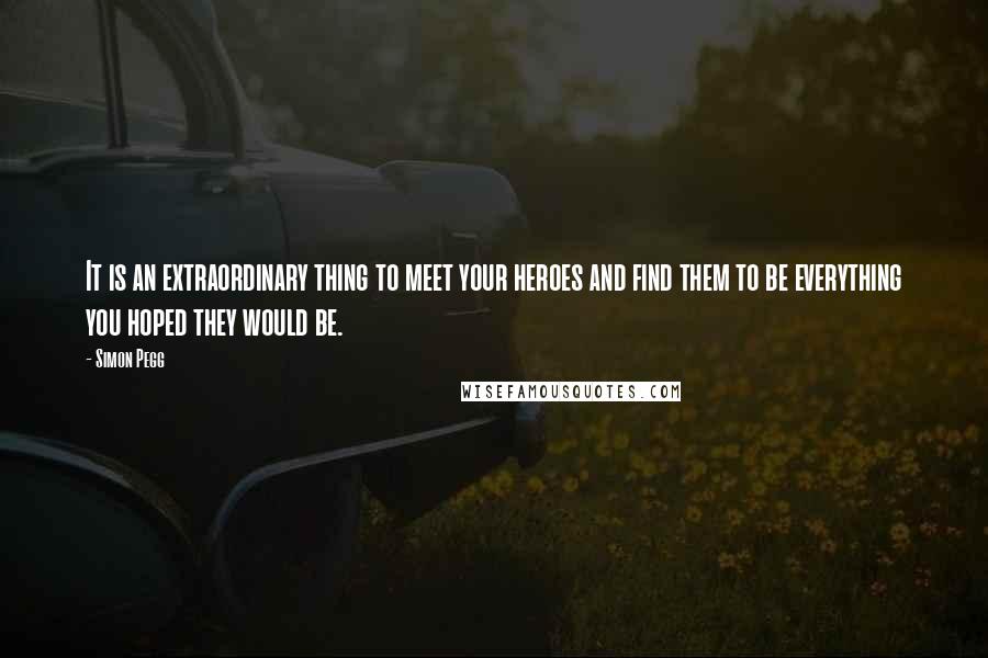 Simon Pegg Quotes: It is an extraordinary thing to meet your heroes and find them to be everything you hoped they would be.