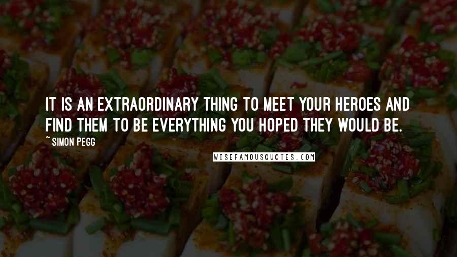 Simon Pegg Quotes: It is an extraordinary thing to meet your heroes and find them to be everything you hoped they would be.