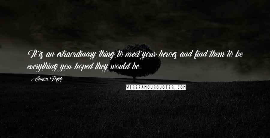 Simon Pegg Quotes: It is an extraordinary thing to meet your heroes and find them to be everything you hoped they would be.