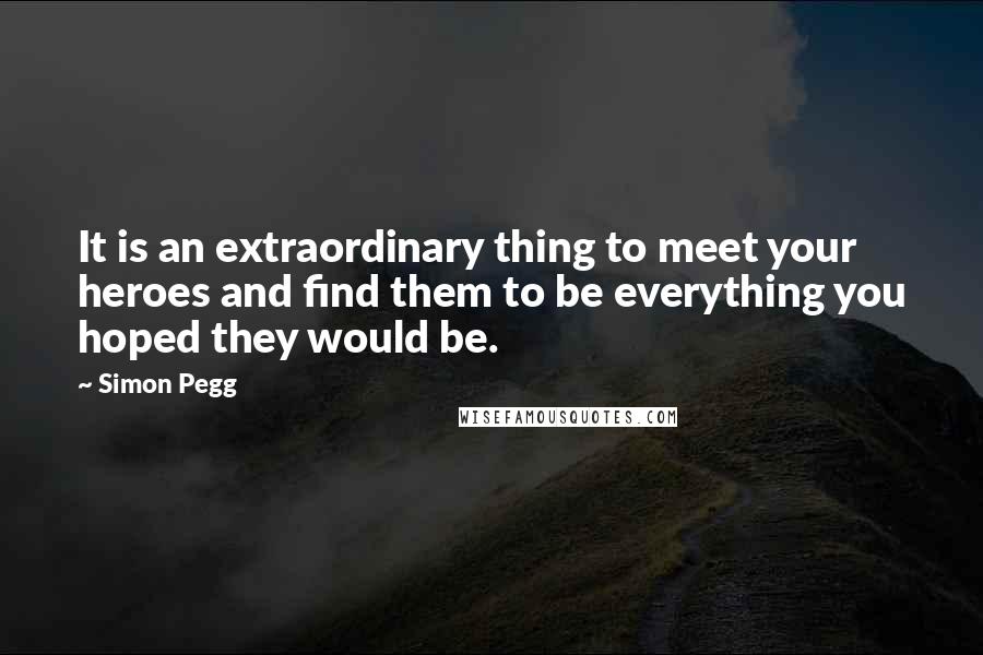 Simon Pegg Quotes: It is an extraordinary thing to meet your heroes and find them to be everything you hoped they would be.