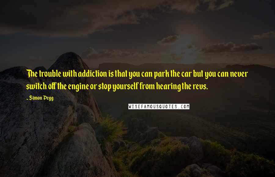 Simon Pegg Quotes: The trouble with addiction is that you can park the car but you can never switch off the engine or stop yourself from hearing the revs.