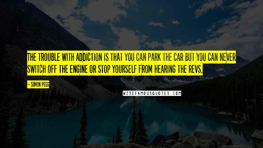 Simon Pegg Quotes: The trouble with addiction is that you can park the car but you can never switch off the engine or stop yourself from hearing the revs.
