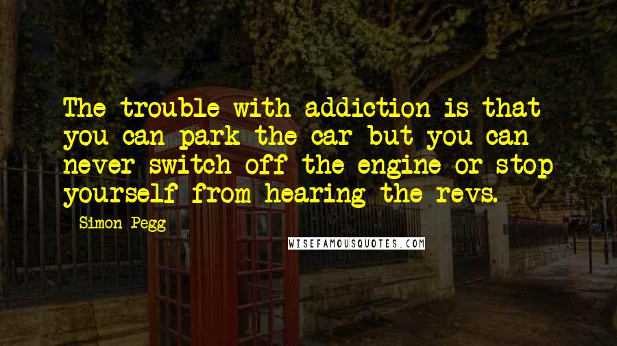 Simon Pegg Quotes: The trouble with addiction is that you can park the car but you can never switch off the engine or stop yourself from hearing the revs.