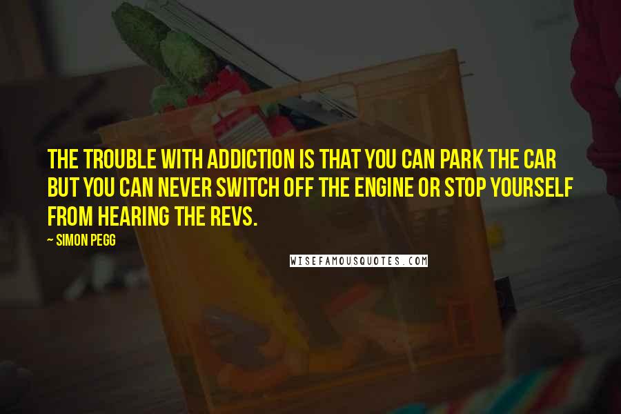 Simon Pegg Quotes: The trouble with addiction is that you can park the car but you can never switch off the engine or stop yourself from hearing the revs.