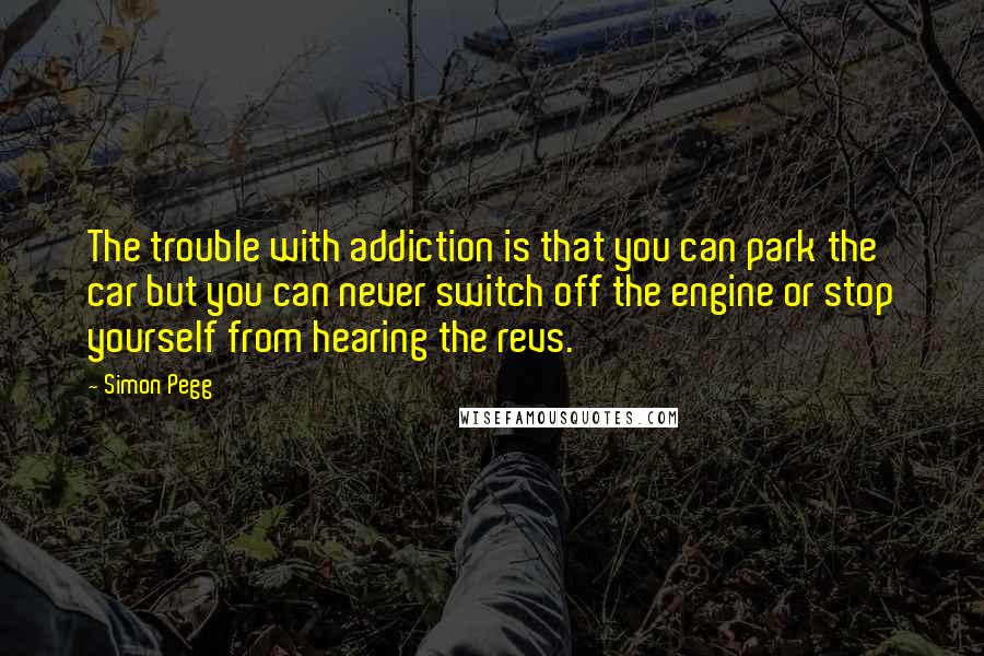 Simon Pegg Quotes: The trouble with addiction is that you can park the car but you can never switch off the engine or stop yourself from hearing the revs.